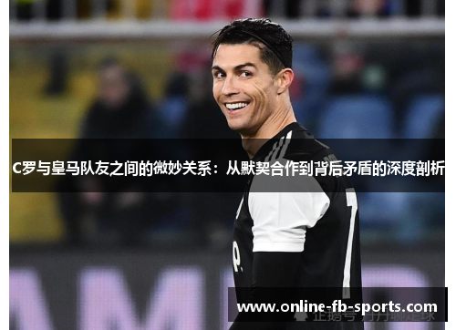 C罗与皇马队友之间的微妙关系：从默契合作到背后矛盾的深度剖析