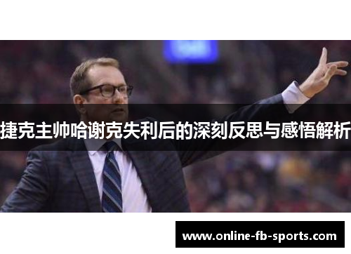 捷克主帅哈谢克失利后的深刻反思与感悟解析